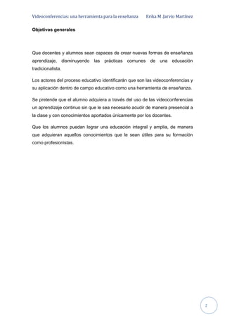 Videoconferencias: una herramienta para la enseñanza Erika M .Jarvio Martínez
2
Objetivos generales
Que docentes y alumnos sean capaces de crear nuevas formas de enseñanza
aprendizaje, disminuyendo las prácticas comunes de una educación
tradicionalista.
Los actores del proceso educativo identificarán que son las videoconferencias y
su aplicación dentro de campo educativo como una herramienta de enseñanza.
Se pretende que el alumno adquiera a través del uso de las videoconferencias
un aprendizaje continuo sin que le sea necesario acudir de manera presencial a
la clase y con conocimientos aportados únicamente por los docentes.
Que los alumnos puedan lograr una educación integral y amplia, de manera
que adquieran aquellos conocimientos que le sean útiles para su formación
como profesionistas.
 