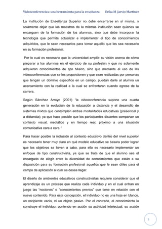 Videoconferencias: una herramienta para la enseñanza Erika M .Jarvio Martínez
5
La Institución de Enseñanza Superior no debe encerrarse en sí misma, y
solamente dejar que los maestros de la mismas institución sean quienes se
encarguen de la formación de los alumnos, sino que debe incorporar la
tecnología que permita actualizar e implementar el tipo de conocimientos
adquiridos, que le sean necesarios para tomar aquello que les sea necesario
en su formación profesional.
Por lo cual es necesario que la universidad amplíe su visión acerca de cómo
preparar a los alumnos en el ejercicio de su profesión y que no solamente
adquieran conocimientos de tipo básico, sino que mediante el uso de las
videoconferencias que se les proporcionen y que sean realizadas por personas
que tengan un dominio especifico en un campo, puedan darle al alumno un
acercamiento con la realidad a la cual se enfrentaran cuando egrese de la
carrera.
Según Sánchez Arroyo (2001) “la videoconferencia supone una cuarta
generación en la evolución de la educación a distancia y el desarrollo de
sistemas mixtos que contemplen ambas modalidades educativas (presencial y
a distancia); ya que hace posible que los participantes distantes compartan un
contexto visual, mediático y en tiempo real, próximo a una situación
comunicativa cara a cara.”
Para hacer posible la inclusión al contexto educativo dentro del nivel superior
es necesario tener muy claro en qué modelo educativo se basara poder lograr
que los objetivos se lleven a cabo, para ello es necesario implementar un
enfoque de tipo constructivista, ya que se trata de que el alumno sea el
encargado de elegir entre la diversidad de conocimientos que están a su
disposición para su formación profesional aquellos que le sean útiles para el
campo de aplicación al cual se desea llegar.
El diseño de ambientes educativos constructivistas requiere considerar que el
aprendizaje es un proceso que realiza cada individuo y en el cual entran en
juego las “nociones” o “conocimientos previos” que tiene en relación con el
nuevo contenido. Para esta concepción, el individuo no es una hoja en blanco,
un recipiente vacío, ni un objeto pasivo. Por el contrario, el conocimiento lo
construye el individuo, poniendo en acción su actividad intelectual, su acción
 
