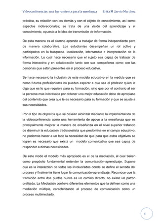 Videoconferencias: una herramienta para la enseñanza Erika M .Jarvio Martínez
6
práctica, su relación con los demás y con el objeto de conocimiento, así como
aspectos motivacionales; se trata de una visión del aprendizaje y el
conocimiento, opuesta a la idea de transmisión de información.
De esta manera es el alumno aprende a trabajar de forma independiente pero
de manera colaborativa. Los estudiantes desempeñan un rol activo y
participativo en la búsqueda, localización, intercambio e interpretación de la
información. Lo cual hace necesario que el sujeto sea capaz de trabajar de
forma interactiva y en colaboración tanto con sus compañeros como con las
personas que están presentes en el proceso educativo.
Se hace necesario la inclusión de este modelo educativo en la medida que se
como futuros profesionistas no pueden esperar a que sea el profesor quien le
diga que es lo que requiere para su formación, sino que por el contrario al ser
la persona mas interesada por obtener una mejor educación debe de apropiase
del contenido que crea que le es necesario para su formación y que se ajuste a
sus necesidades.
Por el tipo de objetivos que se desean alcanzar mediante la implementación de
la videoconferencia como una herramienta de apoyo a la enseñanza que es
principalmente mejorar la manera de enseñanza en el nivel superior tratando
de disminuir la educación tradicionalista que predomina en el campo educativo,
no podemos hacer a un lado la necesidad de que para que estos objetivos se
logren es necesario que exista un modelo comunicativo que sea capaz de
responder a dichas necesidades.
De este modo el modelo más apropiado es el de la mediación, el cual tienen
como propósito fundamental entender la comunicación-aprendizaje, Supone
que es la interacción de todos los involucrados donde se define el sentido del
proceso y finalmente tiene lugar la comunicación-aprendizaje. Reconoce que la
transición entre dos puntos nunca es un camino directo, no existe un patrón
prefijado. La Mediación conlleva diferentes elementos que la definen como una
mediación múltiple, caracterizando al proceso de comunicación como un
proceso multimediado.
 