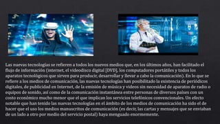 Las nuevas tecnologías se refieren a todos los nuevos medios que, en los últimos años, han facilitado el
flujo de información (internet, el videodisco digital [DVD], los computadores portátiles y todos los
aparatos tecnológicos que sirven para producir, desarrollar y llevar a cabo la comunicación). En lo que se
refiere a los medios de comunicación, las nuevas tecnologías han posibilitado la existencia de periódicos
digitales, de publicidad en Internet, de la emisión de música y videos sin necesidad de aparatos de radio o
equipos de sonido, así como de la comunicación instantánea entre personas de diversos países con un
costo económico mucho menor que el que implican los servicios telefónicos convencionales. Un efecto
notable que han tenido las nuevas tecnologías en el ámbito de los medios de comunicación ha sido el de
hacer que el uso los medios manuscritos de comunicación (es decir, las cartas y mensajes que se enviaban
de un lado a otro por medio del servicio postal) haya menguado enormemente.
 