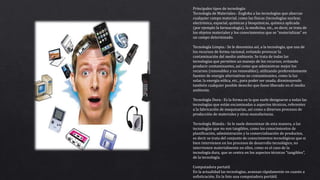 Principales tipos de tecnología:
Tecnología de Materiales.- Engloba a las tecnologías que abarcan
cualquier campo material, como las físicas (tecnologías nuclear,
electrónica, espacial, químicas y bioquímicas, química aplicada
(por ejemplo la farmacología), la medicina, etc., es decir, se trata de
los objetos materiales y los conocimientos que se “materializan” en
un campo determinado.
Tecnología Limpia.- Se le denomina así, a la tecnología, que usa de
los recursos de forma racional, evitando provocar la
contaminación del medio ambiente. Se trata de todas las
tecnologías que permiten un manejo de los recursos, evitando
producir contaminantes, así como que administran mejor los
recursos (renovables y no renovables), utilizando preferentemente
fuentes de energía alternativas no contaminantes, como la luz
solar, la energía eólica, etc., para poder ser usada, disminuyendo
también cualquier posible desecho que fuese liberado en el medio
ambiente.
Tecnología Dura.- Es la forma en la que suele designarse a todas las
tecnologías que están encaminadas a aspectos técnicos, referentes
a la fabricación de maquinarias, así como a diversos procesos de
producción de materiales y otras manufacturas.
Tecnología Blanda.- Se le suele denominar de esta manera, a las
tecnologías que no son tangibles, como los conocimientos de
planificación, administración y la comercialización de productos,
es decir se trata del conjunto de conocimientos tecnológicos que si
bien intervienen en los procesos de desarrollo tecnológico, no
intervienen materialmente en ellos, como es el caso de la
tecnología dura, que se centra en los aspectos técnicos “tangibles”,
de la tecnología.
Computadora portatil
En la actualidad las tecnologías, avanzan rápidamente en cuanto a
sofisticación. En la foto una computadora portátil.
 