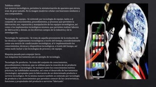Teléfono celular
Los avances tecnológicos, permiten la miniaturización de aparatos que otrora,
eran de gran tamaño. En la imagen moderno celular con funciones similares a
una computadora.
Tecnología De equipo.- Se entiende por tecnología de equipo, tanto a al
conjunto de conocimientos, procedimientos, y procesos que permiten la
fabricación, uso, reparación y manipulación de los equipos tecnológicos, así
como a los implementos tecnológicos mismos, que permiten realizar labores
de fabricación y demás, en los diversos campos de la industria y de la
investigación.
Tecnología De operación.- Se trata de aquella proveniente de la evolución de
las técnicas e implementos tecnológicos a través del tiempo, considerándosele
como una mezcla de condicionales tecnológicas, al ir implementando los
conocimientos, técnicas y dispositivos tecnológicos, a través del tiempo, así
como suele incluir a las tecnologías de proceso y de equipo.
Maquina pesada para empujar tierra
Las máquinas herramienta son un ejemplo de tecnología.
Tecnología De producto.- Se trata del conjunto de conocimientos,
procedimientos y técnicas, que se utilizan para la creación de un producto
(que también es tecnología). Se incluyen tanto los conocimientos teórico
prácticos, las habilidades manuales, así como el desarrollo de herramientas
(tecnología), apropiadas para la fabricación de un determinado producto o
servicio tecnológico. De la misma manera también se entiende por tecnología
de producto a los conocimientos que permiten conocer de las características,
funciones y propiedades del producto o servicios “fabricado”.
 