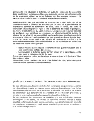 permanente y la educación a distancia. En Cuba, la existencia de una amplia
base académica y logística constituye una excelente premisa para el surgimiento
de la universidad virtual; su mayor fortaleza son los recursos humanos y la
experiencia acumulada en su formación y superación permanente.

Necesariamente hay que asomarse al horizonte de lo que habrá de ser la
universidad virtual a distancia en el futuro: por un lado, las supercarreteras de
información permiten la transmisión de texto, video y sonido, así como la
interacción educando-profesor y por el otro, el desarrollo de cursos de postgrado,
sin mover al estudiante de su lugar de origen. La experiencia de cursar estudios
de postgrado con tecnología de avanzada en telecomunicaciones durante la
década de los años 90, es una realidad que ha potenciado significativamente la
educación a distancia. Las investigaciones que se realizan dentro de esta área,
donde se toman como medida de eficacia el rendimiento académico y la
satisfacción del educando, en comparación con las del aprendizaje en situaciones
de clase cara a cara, concluyen que:

   •  No hay ninguna evidencia para sostener la idea de que la instrucción cara a
      cara es el método perfecto de enseñar.
   • La instrucción a distancia puede ser tan eficaz, en el aprendizaje o más
      aún, como la instrucción dentro del aula.
Todos estos aspectos y otros se discutieron ampliamente en el II Seminario Taller
Metodológico sobre
Universidad Virtual, celebrado del 23 al 27 de febrero de 1998, auspiciado por el
Centro Nacional de Perfeccionamiento Médico.




¿CUÁL ES EL CAMPO EDUCATIVO Y EL BENEFICIO DE LAS PLATAFORMAS?

En esta última década, las universidades han comenzado a experimentar opciones
de integración de nuevas tecnologías en sus sistemas de enseñanza. Una de las
herramientas más utilizadas es la plataforma a distancia, una especia de “auxiliar
de enseñanza” que complementa las prácticas en la educación presencial, y
constituye una muy buena plataforma para la educación a distancia.
En un comienzo, las plataformas se conocían por sus sofisticados sistemas
tecnológicos y de diseño, los cuales las tornaban terrenos hostiles a todos
aquellos no familiarizados con su uso. Asimismo, esas plataformas eran producto
de importantes empresas tecnológicas que invertían ingentes sumas en un terreno
que se mostraba promisorio.


                                                                               10
 
