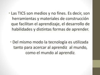 • Las TICS son medios y no fines. Es decir, son 
herramientas y materiales de construcción 
que facilitan el aprendizaje, el desarrollo de 
habilidades y distintas formas de aprender. 
• Del mismo modo la tecnología es utilizada 
tanto para acercar al aprendiz al mundo, 
como el mundo al aprendiz. 
 
