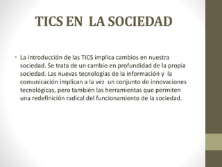 TICS EN LA SOCIEDAD 
• La introducción de las TICS implica cambios en nuestra 
sociedad. Se trata de un cambio en profundidad de la propia 
sociedad. Las nuevas tecnologías de la información y la 
comunicación implican a la vez un conjunto de innovaciones 
tecnológicas, pero también las herramientas que permiten 
una redefinición radical del funcionamiento de la sociedad. 
 