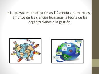 • La puesta en practica de las TIC afecta a numerosos 
ámbitos de las ciencias humanas,la teoría de las 
organizaciones o la gestión. 
 