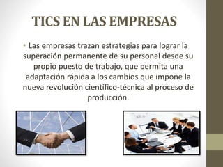 TICS EN LAS EMPRESAS 
• Las empresas trazan estrategias para lograr la 
superación permanente de su personal desde su 
propio puesto de trabajo, que permita una 
adaptación rápida a los cambios que impone la 
nueva revolución científico-técnica al proceso de 
producción. 
 