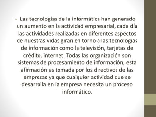• Las tecnologías de la informática han generado 
un aumento en la actividad empresarial, cada día 
las actividades realizadas en diferentes aspectos 
de nuestras vidas giran en torno a las tecnologías 
de información como la televisión, tarjetas de 
crédito, internet. Todas las organización son 
sistemas de procesamiento de información, esta 
afirmación es tomada por los directivos de las 
empresas ya que cualquier actividad que se 
desarrolla en la empresa necesita un proceso 
informático. 
