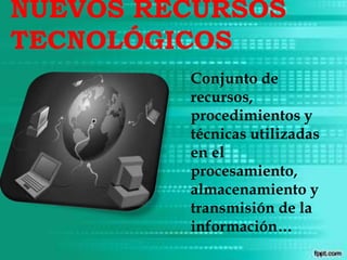 NUEVOS RECURSOS
TECNOLÓGICOS
Conjunto de
recursos,
procedimientos y
técnicas utilizadas
en el
procesamiento,
almacenamiento y
transmisión de la
información…
 
