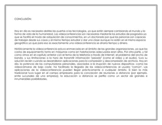 CONCLUSIÓN:

Hoy en día es necesario abrirles las puertas a las tecnologías, ya que están siempre cambiando el mundo y la
forma de vida de la humanidad. Las videoconferencias son necesarias mediante los estudios de posgrados ya
que se facilita el modo de adquisición de conocimientos, en un doctorado por que las personas son capaces
de trabajar desde sus casas y al mismo tiempo estudiar o dar una clase aunque no estén en el mismo espacio
geográfico ya que para eso es exactamente una videoconferencia se ahorra tiempo y dinero.
Históricamente la videoconferencia estuvo enmarcada en el ámbito de las grandes organizaciones, ya que los
costos de equipamiento tanto en máquinas como en habitaciones adecuadas eran altos. Por otra parte, y tal
como vimos en el capítulo anterior con el tema de la telefonía a través de Internet, el problema del ancho de
banda, y sus limitaciones a la hora de transmitir información "pesada" (como el video y el audio), tuvo su
solución recién cuando se desarrollaron aplicaciones para la compresión y descompresión de archivos. Hoy en
día, la potencia de las computadoras personales, asociadas a la irrupción de nuevos dispositivos -como las
videocámaras de bajo coste- ha facilitado la llegada de las videoconferencias al usuario "común". Las
aplicaciones de la videoconferencia pueden llegar prácticamente a cualquier ámbito. Si bien la más
tradicional tuvo lugar en el campo empresario para la concreción de reuniones a distancia (por ejemplo,
entre sucursales de una empresa), la educación a distancia se perfila como un sector de grandes e
innumerables posibilidades.

 