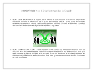 ASPECTOS TEORICOS: (teoría de la información, teoría de la comunicación)



TEORIA DE LA INFORMACIÓN: El objetivo de un sistema de comunicación en su sentido amplio es la
transmisión eficiente de información de un punto denominado EMISOR, a otro punto denominado
RECEPTOR, Los análisis de señales y circuitos nos permiten presentar una serie de elementos y sistemas
electrónicos que realizan dicho objetivo con eficiencia y seguridad.



TEORIA DE LA COMUNICACIÓN: La comunicación ocurre cuando hay "interacción reciproca entre los
dos polos de la estructura relacional (Transmisor-Receptor)" realizando la "ley de bivalencia", en la que
todo transmisor puede ser receptor, todo receptor puede ser transmisor. "Es la correspondencia de
mensajes con posibilidad de retorno mecánico entre polos igualmente dotados del máximo coeficiente
de comunicabilidad".

 
