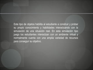 Este tipo de objetos habilita al estudiante a construir y probar su propio conocimiento y habilidades interactuando con la simulación de una situación real. En esta simulación tipo juego los estudiantes interactúan con un ambiente virtual y normalmente cuenta con una amplia variedad de recursos para conseguir su objetivo.  