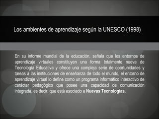 Los ambientes de aprendizaje según la UNESCO (1998)   En su informe mundial de la educación, señala que los entornos de aprendizaje virtuales constituyen una forma totalmente nueva de Tecnología Educativa y ofrece una compleja serie de oportunidades y tareas a las instituciones de enseñanza de todo el mundo, el entorno de aprendizaje virtual lo define como un programa informático interactivo de carácter pedagógico que posee una capacidad de comunicación integrada, es decir, que está asociado a  Nuevas Tecnologías. 