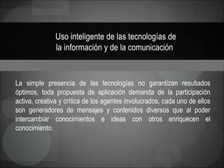 Uso inteligente de las tecnologías de  la información y de la comunicación  La simple presencia de las tecnologías no garantizan resultados óptimos, toda propuesta de aplicación demanda de la participación activa, creativa y crítica de los agentes involucrados, cada uno de ellos son generadores de mensajes y contenidos diversos que al poder intercambiar conocimientos e ideas con otros enriquecen el conocimiento. 