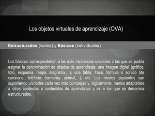 Los objetos virtuales de aprendizaje (OVA) Estructurados  (varios) y  Básicos  (individuales)  Los básicos corresponderían a las más minúsculas unidades a las que se podría asignar la denominación de objetos de aprendizaje: una imagen digital (gráfico, foto, esquema, mapa, diagrama,…), una tabla, frase, fórmula o sonido (de campana, teléfono, tormenta, animal,…), etc. Los niveles siguientes van suponiendo unidades cada vez más complejas y, lógicamente, menos adaptables a otros contextos o contenidos de aprendizaje y es a los que se denomina estructurados.  