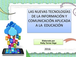 LAS NUEVAS TECNOLOGÍAS
DE LA INFORMACIÓN Y
COMUNICACIÓN APLICADA
A LA EDUCACIÓN
Elaborado por
Katty Torres Vega
2016
 