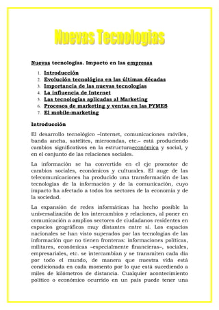 Nuevas tecnologías. Impacto en las empresas
  1.   Introducción
  2.   Evolución tecnológica en las últimas décadas
  3.   Importancia de las nuevas tecnologías
  4.   La influencia de Internet
  5.   Las tecnologías aplicadas al Marketing
  6.   Procesos de marketing y ventas en las PYMES
  7.   El mobile-marketing

Introducción
El desarrollo tecnológico –Internet, comunicaciones móviles,
banda ancha, satélites, microondas, etc.– está produciendo
cambios significativos en la estructuraeconómica y social, y
en el conjunto de las relaciones sociales.
La información se ha convertido en el eje promotor de
cambios sociales, económicos y culturales. El auge de las
telecomunicaciones ha producido una transformación de las
tecnologías de la información y de la comunicación, cuyo
impacto ha afectado a todos los sectores de la economía y de
la sociedad.
La expansión de redes informáticas ha hecho posible la
universalización de los intercambios y relaciones, al poner en
comunicación a amplios sectores de ciudadanos residentes en
espacios geográficos muy distantes entre sí. Los espacios
nacionales se han visto superados por las tecnologías de las
información que no tienen fronteras: informaciones políticas,
militares, económicas –especialmente financieras–, sociales,
empresariales, etc. se intercambian y se transmiten cada día
por todo el mundo, de manera que nuestra vida está
condicionada en cada momento por lo que está sucediendo a
miles de kilómetros de distancia. Cualquier acontecimiento
político o económico ocurrido en un país puede tener una
 