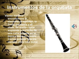 Instrumentos de la orquesta Viento madera: encontramos el clarinete, el saxofón, la flauta travesera y el oboe. Se suelen tocar soplando por medio de una caña pegada en la boca y tiene un sonido menos potente que los metales pero más dulce 