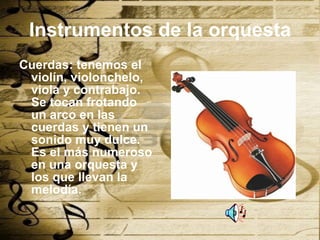 Instrumentos de la orquesta Cuerdas: tenemos el violín, violonchelo, viola y contrabajo. Se tocan frotando un arco en las cuerdas y tienen un sonido muy dulce. Es el más numeroso en una orquesta y los que llevan la melodía. 