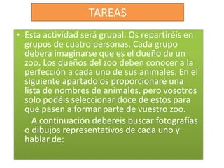 TAREASEsta actividad será grupal. Os repartiréis en grupos de cuatro personas. Cada grupo deberá imaginarse que es el dueño de un zoo. Los dueños del zoo deben conocer a la perfección a cada uno de sus animales. En el siguiente apartado os proporcionaré una lista de nombres de animales, pero vosotros solo podéis seleccionar doce de estos para que pasen a formar parte de vuestro zoo.       A continuación deberéis buscar fotografías o dibujos representativos de cada uno y hablar de: