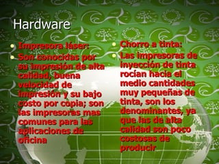 Hardware  Impresora láser: Son conocidas por su impresión de alta calidad, buena velocidad de impresión y su bajo costo por copia; son las impresoras mas comunes para las aplicaciones de oficina Chorro a tinta: Las impresoras de inyección de tinta rocían hacia el medio cantidades muy pequeñas de tinta, son los denominantes, ya que las de alta calidad son poco costosas de producir 