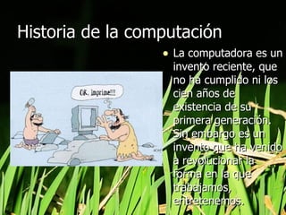 Historia de la computación  La computadora es un invento reciente, que no ha cumplido ni los cien años de existencia de su primera generación. Sin embargo es un invento que ha venido a revolucionar la forma en la que trabajamos, entretenemos. 
