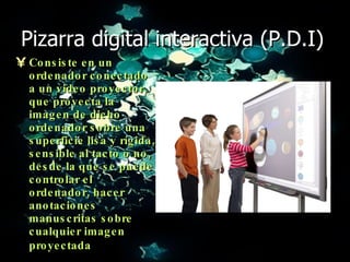 Pizarra digital interactiva (P.D.I) Consiste en un ordenador conectado a un video proyector, que proyecta la imagen de dicho ordenador sobre una superficie lisa y rígida, sensible al tacto o no, desde la que se puede controlar el ordenador, hacer anotaciones manuscritas sobre cualquier imagen proyectada   