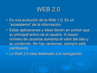 WEB 2.0WEB 2.0
 Es una evolución de la Web 1.0. Es unEs una evolución de la Web 1.0. Es un
“ecosistema” de la información.“ecosistema” de la información.
 Estas aplicaciones y sitios tienen en común queEstas aplicaciones y sitios tienen en común que
su principal activo es el usuario. A mayorsu principal activo es el usuario. A mayor
número de usuarios aumenta el valor del sitio ynúmero de usuarios aumenta el valor del sitio y
su contenido. No hay versiones, siempre estásu contenido. No hay versiones, siempre está
cambiando.cambiando.
 La Web 2.0 esta destinada a la navegación.La Web 2.0 esta destinada a la navegación.
 