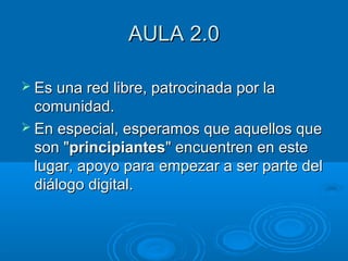 AULA 2.0AULA 2.0
 Es una red libre, patrocinada por laEs una red libre, patrocinada por la
comunidad.comunidad.
 En especial, esperamos que aquellos queEn especial, esperamos que aquellos que
son "son "principiantesprincipiantes" encuentren en este" encuentren en este
lugar, apoyo para empezar a ser parte dellugar, apoyo para empezar a ser parte del
diálogo digital.diálogo digital.
 