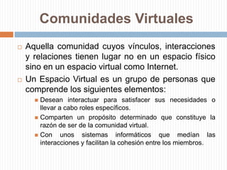 Comunidades VirtualesAquella comunidad cuyos vínculos, interacciones y relaciones tienen lugar no en un espacio físico sino en un espacio virtual como Internet.Un Espacio Virtual es un grupo de personas que comprende los siguientes elementos:Desean interactuar para satisfacer sus necesidades o llevar a cabo roles específicos.Comparten un propósito determinado que constituye la razón de ser de la comunidad virtual.Con unos sistemas informáticos que medían las interacciones y facilitan la cohesión entre los miembros.