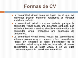 Formas de CVLa comunidad virtual como un lugar: en el que los individuos pueden mantener relaciones de carácter social o económico.La comunidad virtual como un símbolo: ya que la comunidad virtual posee una dimensión simbólica. Los individuos tienden a sentirse simbólicamente unidos a la comunidad virtual, creándose una sensación de pertenencia.La comunidad virtual como virtual: las comunidades virtuales poseen rasgos comunes a las comunidades físicas, sin embargo el rasgo diferenciador de la comunidad virtual es que ésta se desarrolla, al menos parcialmente, en un lugar virtual, o en un lugar construido a partir de conexiones telemáticas.