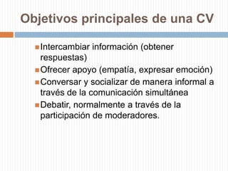 Objetivos principales de una CVIntercambiar información (obtener respuestas)Ofrecer apoyo (empatía, expresar emoción)Conversar y socializar de manera informal a través de la comunicación simultáneaDebatir, normalmente a través de la participación de moderadores.