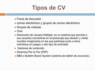 Tipos de CVForos de discusióncorreo electrónico y grupos de correo electrónicoGrupos de noticiasChat Dimensión de Usuario Múltiple: es un sistema que permite a sus usuarios convertirse en el personaje que deseen y visitar mundos imaginarios en los que participar junto a otros individuos en juegos u otro tipo de actividad. Gestores de contenido.Sistemas Par to Par (P2P).BBS o Bulletin Board System (sistema de tablón de anuncios).