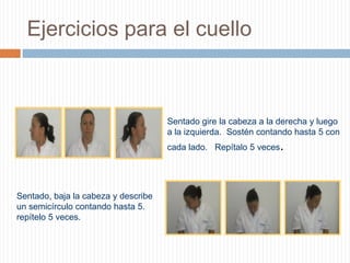 Ejercicios para el cuello Sentado gire la cabeza a la derecha y luego a la izquierda.  Sostén contando hasta 5 con cada lado.   Repítalo 5 veces.   Sentado, baja la cabeza y describe un semicírculo contando hasta 5.  repítelo 5 veces.   