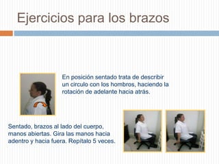 Ejercicios para los brazosEn posición sentado trata de describir un circulo con los hombros, haciendo la rotación de adelante hacia atrás.      Sentado, brazos al lado del cuerpo, manos abiertas. Gira las manos hacia adentro y hacia fuera. Repítalo 5 veces.    