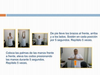 De pie lleve los brazos al frente, arriba y a los lados. Sostén en cada posición por 5 segundos. Repítelo 5 veces.     Coloca las palmas de las manos frente a frente, eleva los codos presionando las manos durante 5 segundos. Repítelo 5 veces.     
