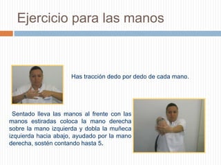Ejercicio para las manos Has tracción dedo por dedo de cada mano.       Sentado lleva las manos al frente con las manos estiradas coloca la mano derecha sobre la mano izquierda y dobla la muñeca izquierda hacia abajo, ayudado por la mano derecha, sostén contando hasta 5.       