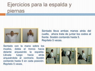 Ejercicios para la espalda y piernasSentado lleva ambas manos atrás del cuello,  ahora trata de juntar los codos al frente. Sostén contando hasta 5. Repítelo 5 veces.        Sentado con la mano sobre los muslos, dobla el tronco hacia delante arqueando la espalda.  Llévala luego hacia atrás arqueándola al contrario. Sostén contando hasta 5 en cada posición.  Repítelo 5 veces.        