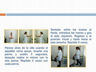 Sentado, estira los brazos al frente, entrelaza las manos y gira al lado izquierdo. Regresa a la posición inicial y hazlo hacia el lado derecho. Repítelo 5 veces.          Párese atrás de la silla usando el espaldar como apoyo, levante una pierna y sostén 5 segundos, después realice lo mismo con la otra pierna. Repítelo 5 veces con cada pierna.         
