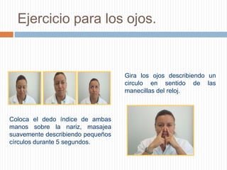 Ejercicio para los ojos.Gira los ojos describiendo un circulo en sentido de las manecillas del reloj.          Coloca el dedo índice de ambas manos sobre la nariz, masajea suavemente describiendo pequeños círculos durante 5 segundos.         