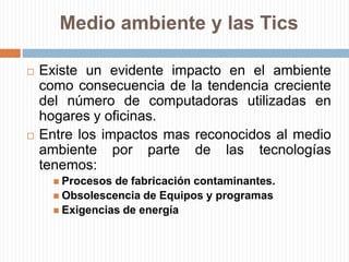 Medio ambiente y las TicsExiste un evidente impacto en el ambiente como consecuencia de la tendencia creciente del número de computadoras utilizadas en hogares y oficinas.Entre los impactos mas reconocidos al medio ambiente por parte de las tecnologías tenemos:Procesos de fabricación contaminantes.Obsolescencia de Equipos y programasExigencias de energía