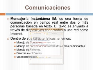ComunicacionesMensajería Instantánea IM: es una forma de comunicación en tiempo real entre dos o más personas basada en texto. El texto es enviado a través de dispositivos conectados a una red como Internet.Dentro de sus características tenemos:Manejo de Contactos.Manejo de conversaciones entre dos o mas participantes.Manejo de Ficheros.Pizarras electrónicas.Videoconferencia.