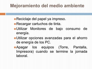 Mejoramiento del medio ambienteReciclaje del papel ya impreso.Recargar cartuchos de tinta.Utilizar Monitores de bajo consumo de energía.Utilizar opciones avanzadas para el ahorro de energía de los PC.Apagar los equipos (Torre, Pantalla, Impresora) cuando se termine la jornada laboral.