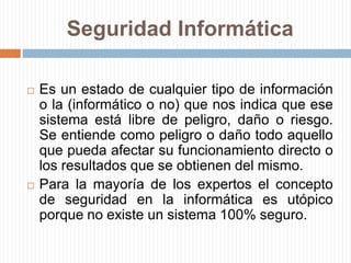 Seguridad InformáticaEs un estado de cualquier tipo de información o la (informático o no) que nos indica que ese sistema está libre de peligro, daño o riesgo. Se entiende como peligro o daño todo aquello que pueda afectar su funcionamiento directo o los resultados que se obtienen del mismo. Para la mayoría de los expertos el concepto de seguridad en la informática es utópico porque no existe un sistema 100% seguro.