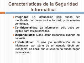 Características de la Seguridad InformáticaIntegridad: La información sólo puede ser modificada por quien está autorizado y de manera controlada.Confidencialidad: La información sólo debe ser legible para los autorizados.Disponibilidad: Debe estar disponible cuando se necesita.Irrefutabilidad: El uso y/o modificación de la información por parte de un usuario debe ser irrefutable, es decir, que el usuario no puede negar dicha acción.