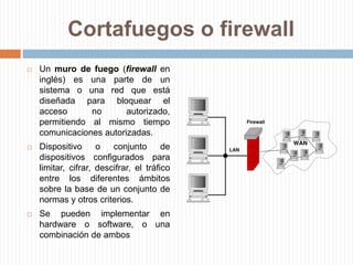 Cortafuegos o firewallUn muro de fuego (firewall en inglés) es una parte de un sistema o una red que está diseñada para bloquear el acceso no autorizado, permitiendo al mismo tiempo comunicaciones autorizadas. Dispositivo o conjunto de dispositivos configurados paralimitar, cifrar, descifrar, el tráfico entre los diferentes ámbitos sobre la base de un conjunto de normas y otros criterios.Se pueden implementar en hardware o software, o una combinación de ambos
