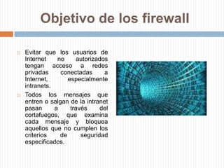 Objetivo de los firewallEvitar que los usuarios de Internet no autorizados tengan acceso a redes privadas conectadas a Internet, especialmente intranets.Todos los mensajes que entren o salgan de la intranet pasan a través del cortafuegos, que examina cada mensaje y bloquea aquellos que no cumplen los criterios de seguridad especificados. 