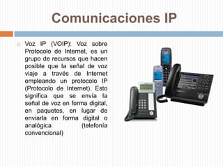 Comunicaciones IPVoz IP (VOIP): Voz sobre Protocolo de Internet, es un grupo de recursos que hacen posible que la señal de voz viaje a través de Internet empleando un protocolo IP (Protocolo de Internet). Esto significa que se envía la señal de voz en forma digital, en paquetes, en lugar de enviarla en forma digital o analógica (telefonía convencional)