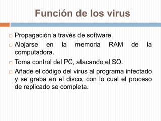 Función de los virusPropagación a través de software. Alojarse en la memoria RAM de la computadora.Toma control del PC, atacando el SO.Añade el código del virus al programa infectado y se graba en el disco, con lo cual el proceso de replicado se completa.