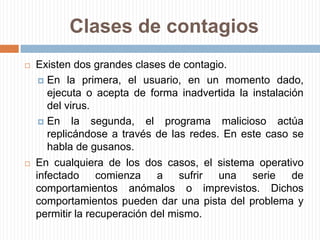 Clases de contagiosExisten dos grandes clases de contagio. En la primera, el usuario, en un momento dado, ejecuta o acepta de forma inadvertida la instalación del virus. En la segunda, el programa malicioso actúa replicándose a través de las redes. En este caso se habla de gusanos.En cualquiera de los dos casos, el sistema operativo infectado comienza a sufrir una serie de comportamientos anómalos o imprevistos. Dichos comportamientos pueden dar una pista del problema y permitir la recuperación del mismo.